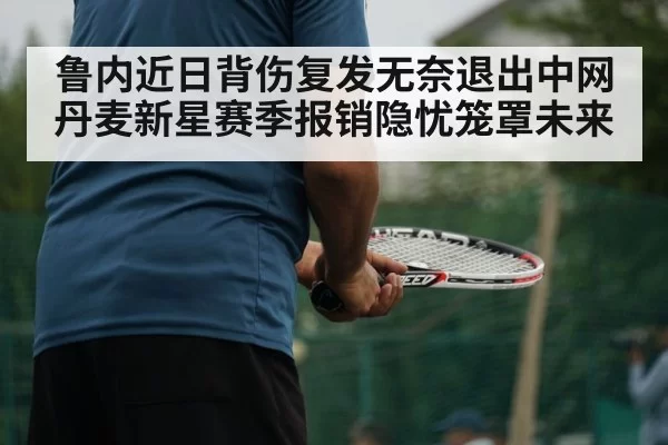 鲁内近日背伤复发无奈退出中网丹麦新星赛季报销隐忧笼罩未来
