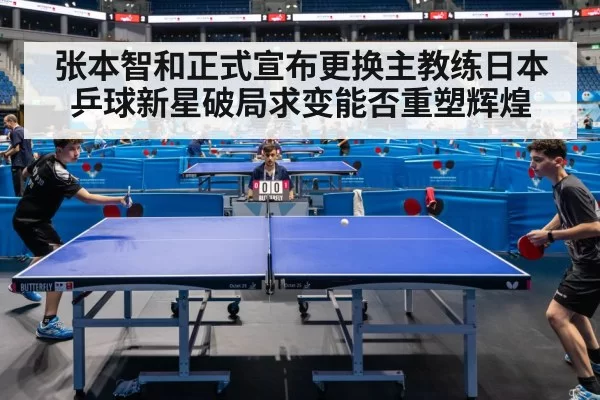 张本智和正式宣布更换主教练日本乒球新星破局求变能否重塑辉煌