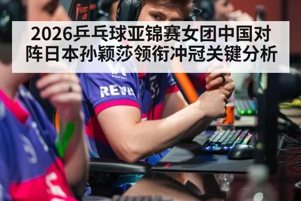 2026乒乓球亚锦赛女团中国对阵日本孙颖莎领衔冲冠关键分析