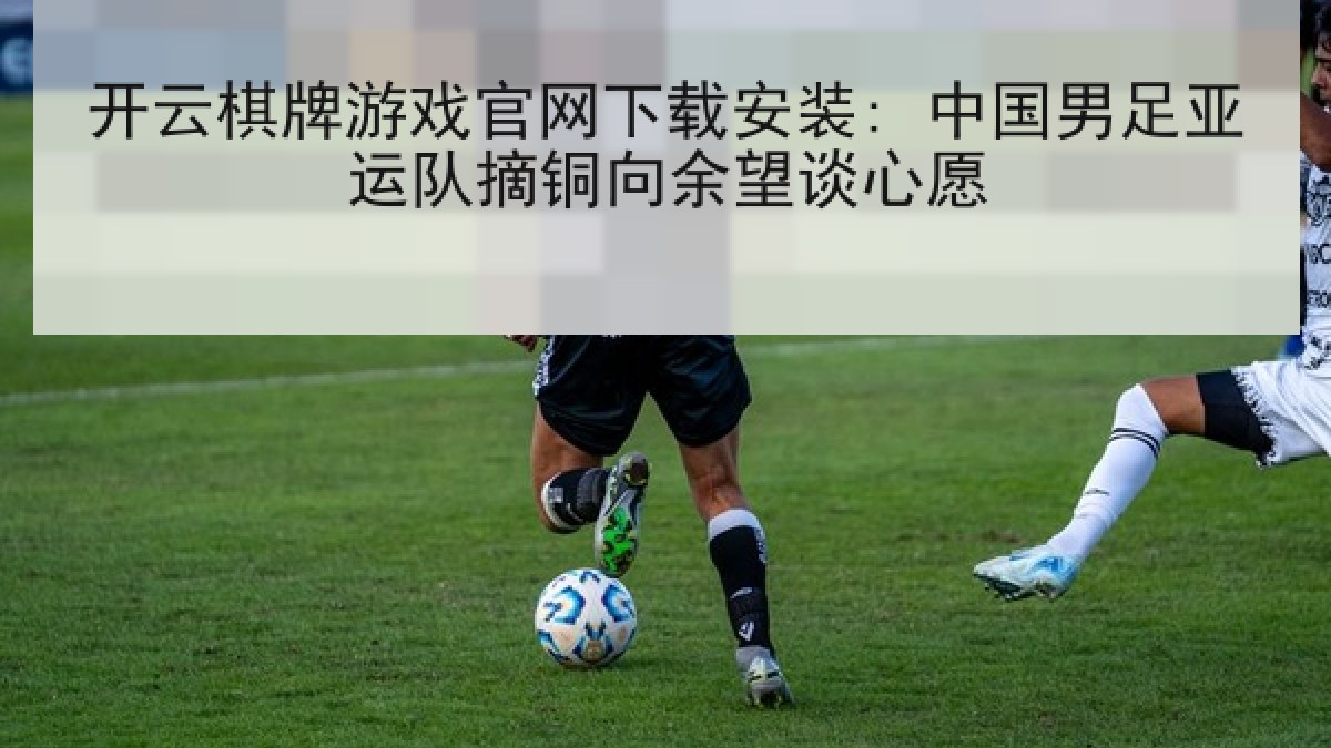 开云棋牌游戏官网下载安装: 中国男足亚运队摘铜向余望谈心愿